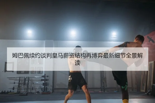 姆巴佩续约谈判皇马薪资结构再博弈最新细节全景解读